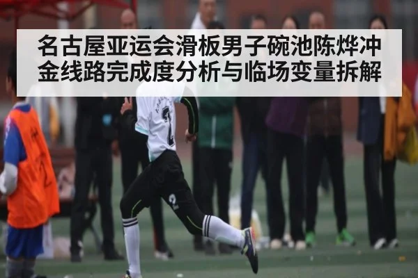名古屋亚运会滑板男子碗池陈烨冲金线路完成度分析与临场变量拆解 - Kaiyun APP