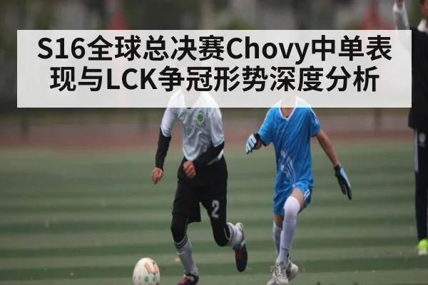 S16全球总决赛Chovy中单表现与LCK争冠形势深度分析 - Kaiyun APP